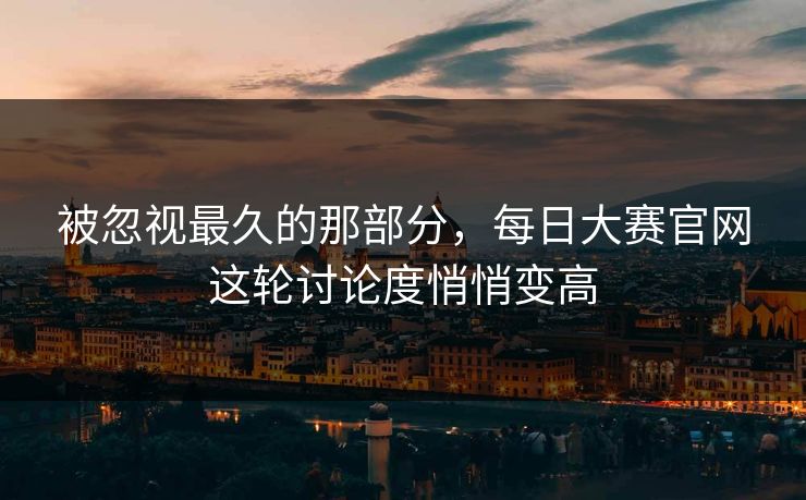 被忽视最久的那部分，每日大赛官网这轮讨论度悄悄变高