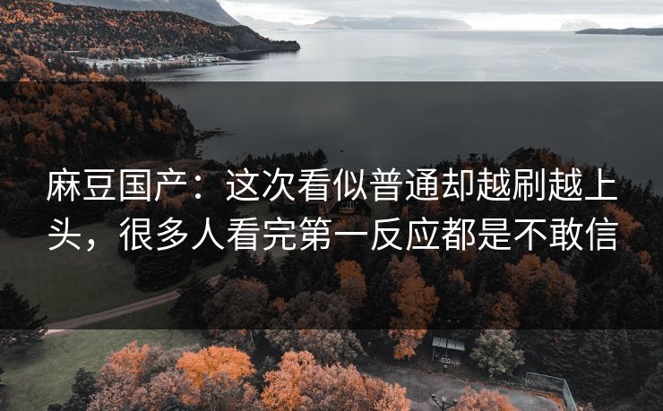麻豆国产：这次看似普通却越刷越上头，很多人看完第一反应都是不敢信