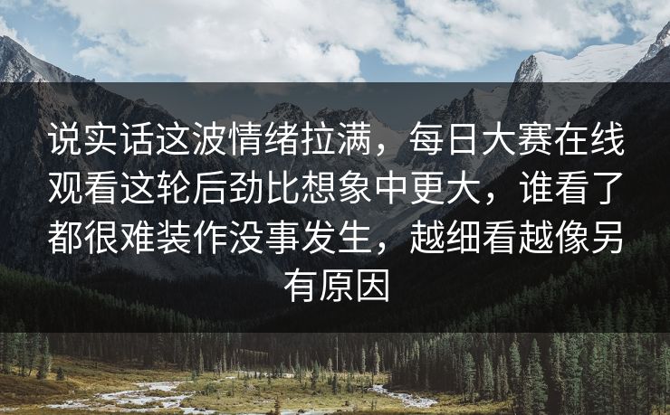 说实话这波情绪拉满，每日大赛在线观看这轮后劲比想象中更大，谁看了都很难装作没事发生，越细看越像另有原因