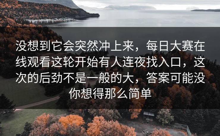 没想到它会突然冲上来，每日大赛在线观看这轮开始有人连夜找入口，这次的后劲不是一般的大，答案可能没你想得那么简单