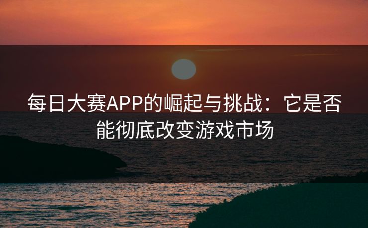 每日大赛APP的崛起与挑战：它是否能彻底改变游戏市场
