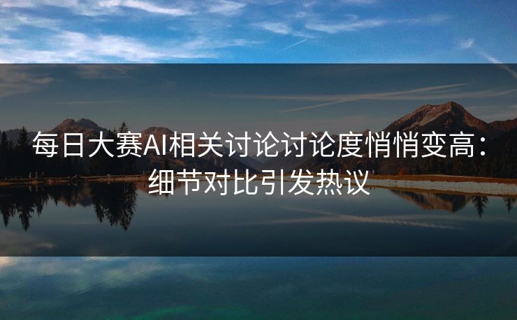 每日大赛AI相关讨论讨论度悄悄变高：细节对比引发热议
