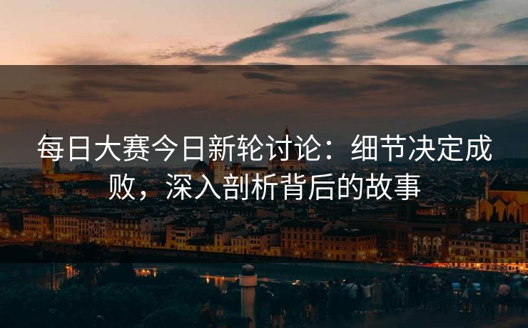 每日大赛今日新轮讨论：细节决定成败，深入剖析背后的故事
