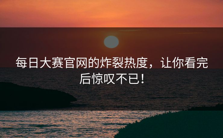 每日大赛官网的炸裂热度，让你看完后惊叹不已！