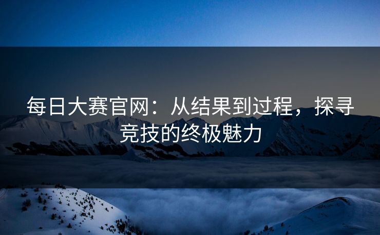 每日大赛官网：从结果到过程，探寻竞技的终极魅力