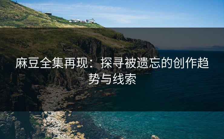 麻豆全集再现：探寻被遗忘的创作趋势与线索