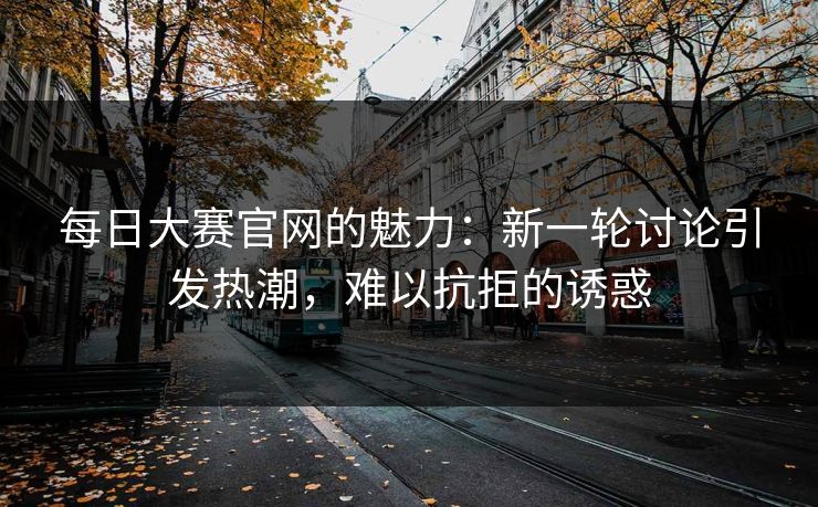 每日大赛官网的魅力：新一轮讨论引发热潮，难以抗拒的诱惑