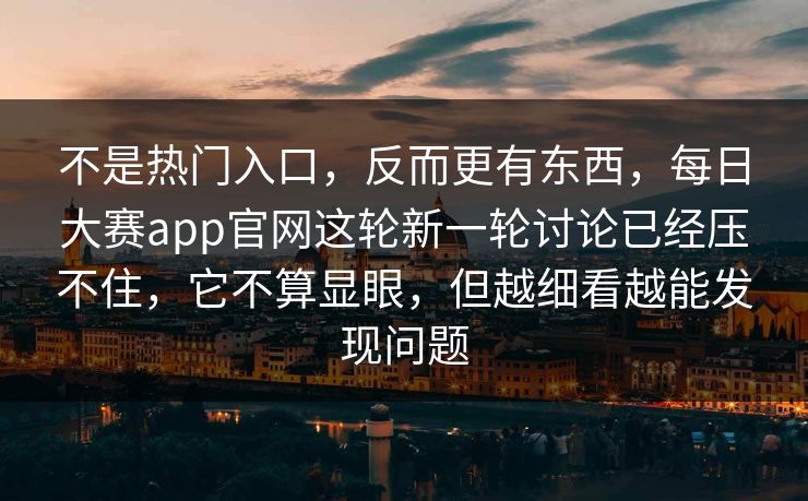不是热门入口，反而更有东西，每日大赛app官网这轮新一轮讨论已经压不住，它不算显眼，但越细看越能发现问题