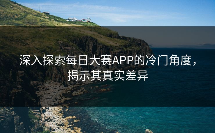 深入探索每日大赛APP的冷门角度，揭示其真实差异