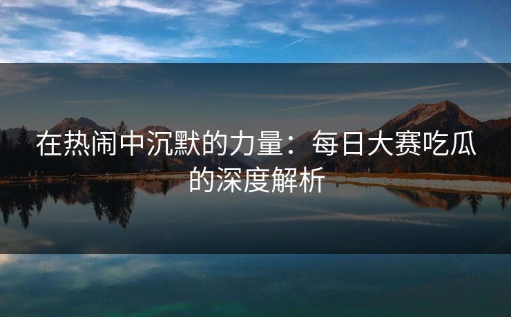 在热闹中沉默的力量：每日大赛吃瓜的深度解析
