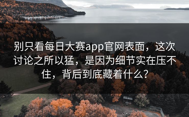 别只看每日大赛app官网表面，这次讨论之所以猛，是因为细节实在压不住，背后到底藏着什么？
