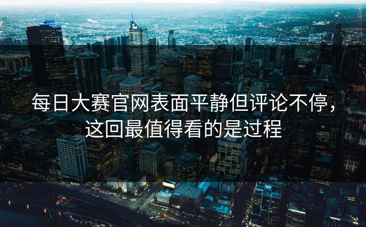 每日大赛官网表面平静但评论不停，这回最值得看的是过程