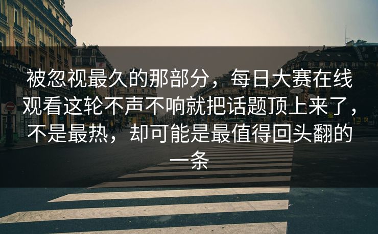 被忽视最久的那部分，每日大赛在线观看这轮不声不响就把话题顶上来了，不是最热，却可能是最值得回头翻的一条