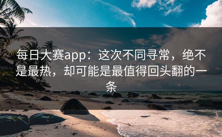 每日大赛app：这次不同寻常，绝不是最热，却可能是最值得回头翻的一条