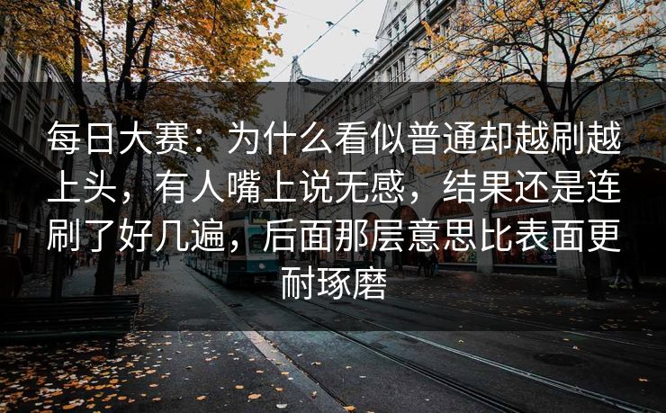 每日大赛：为什么看似普通却越刷越上头，有人嘴上说无感，结果还是连刷了好几遍，后面那层意思比表面更耐琢磨