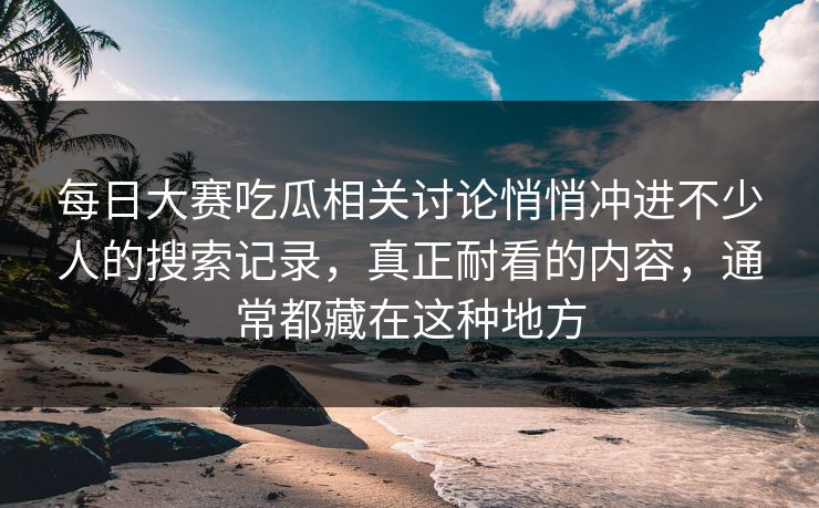 每日大赛吃瓜相关讨论悄悄冲进不少人的搜索记录，真正耐看的内容，通常都藏在这种地方