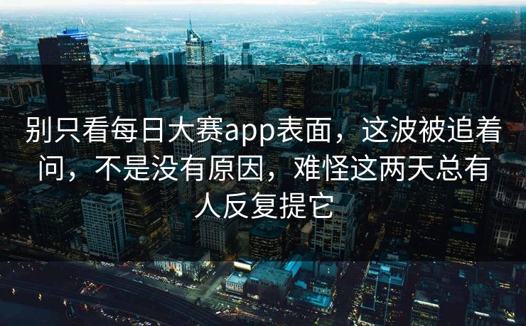 别只看每日大赛app表面，这波被追着问，不是没有原因，难怪这两天总有人反复提它