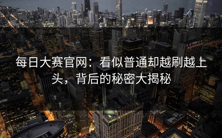 每日大赛官网：看似普通却越刷越上头，背后的秘密大揭秘