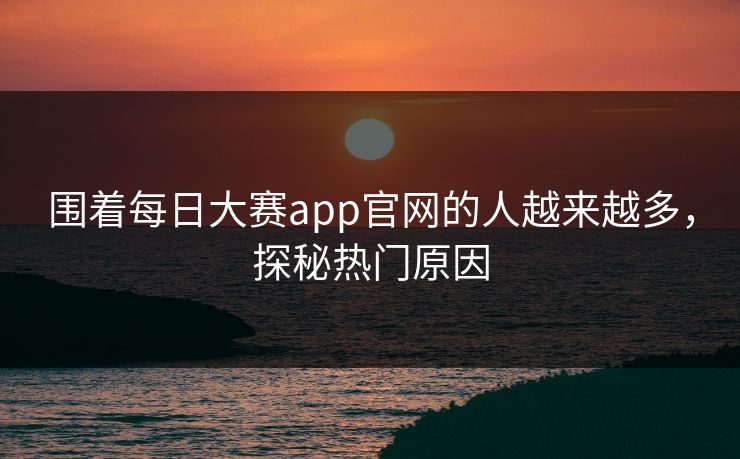 围着每日大赛app官网的人越来越多，探秘热门原因