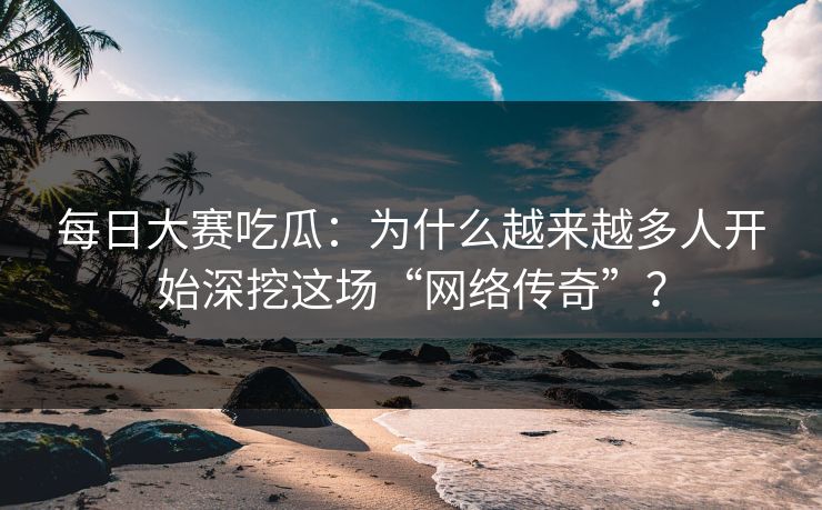 每日大赛吃瓜：为什么越来越多人开始深挖这场“网络传奇”？