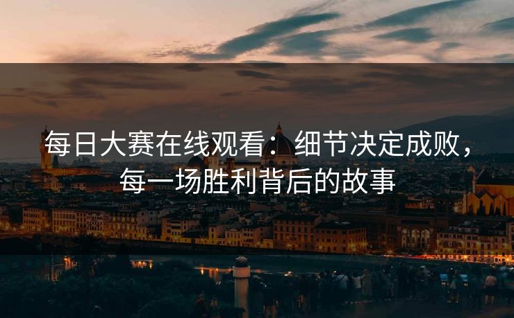 每日大赛在线观看：细节决定成败，每一场胜利背后的故事