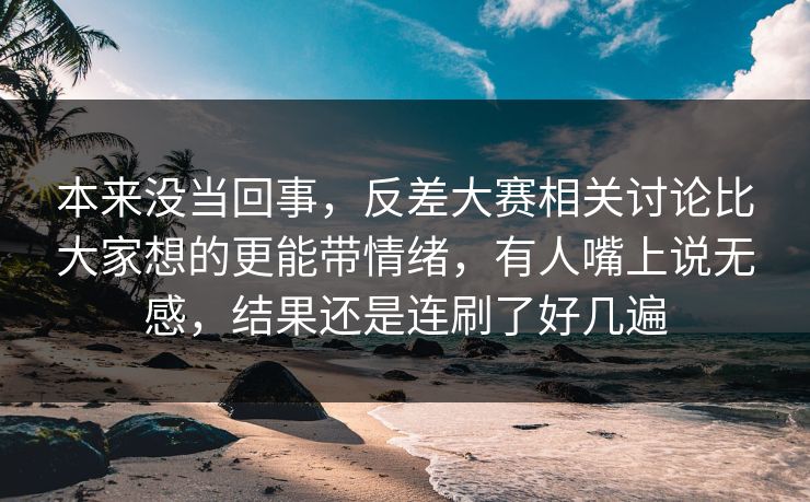 本来没当回事，反差大赛相关讨论比大家想的更能带情绪，有人嘴上说无感，结果还是连刷了好几遍