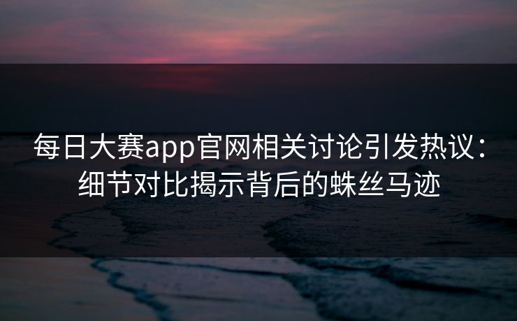每日大赛app官网相关讨论引发热议：细节对比揭示背后的蛛丝马迹