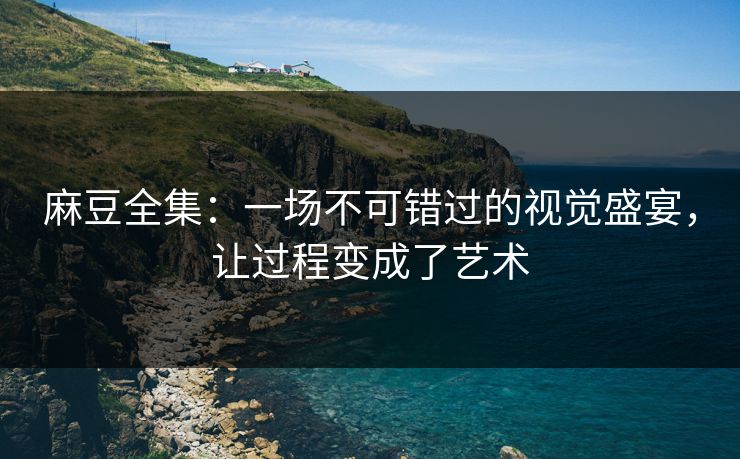 麻豆全集：一场不可错过的视觉盛宴，让过程变成了艺术