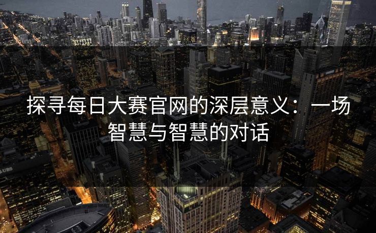 探寻每日大赛官网的深层意义：一场智慧与智慧的对话