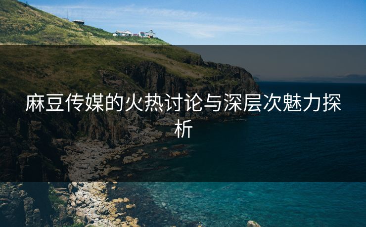 麻豆传媒的火热讨论与深层次魅力探析