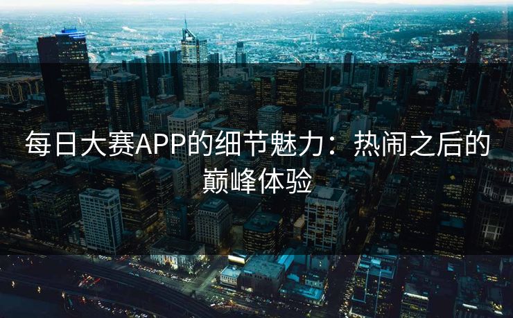 每日大赛APP的细节魅力:热闹之后的巅峰体验 每日大赛APP的细节魅力:热闹之后的巅峰体验