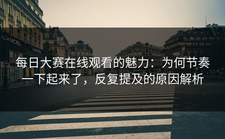 每日大赛在线观看的魅力：为何节奏一下起来了，反复提及的原因解析